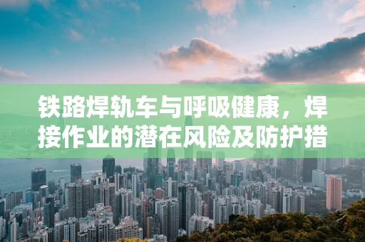 铁路焊轨车与呼吸健康，焊接作业的潜在风险及防护措施