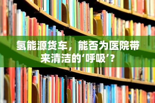 氢能源货车，能否为医院带来清洁的‘呼吸’？