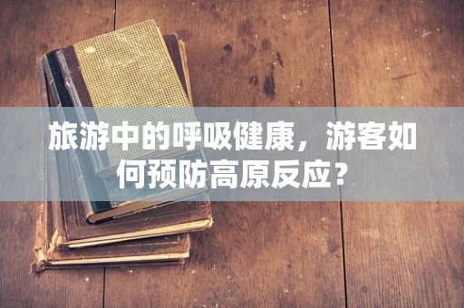 旅游中的呼吸健康，游客如何预防高原反应？