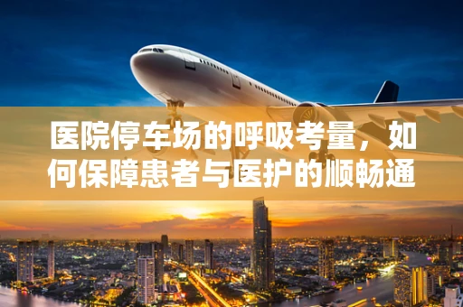 医院停车场的呼吸考量，如何保障患者与医护的顺畅通行？