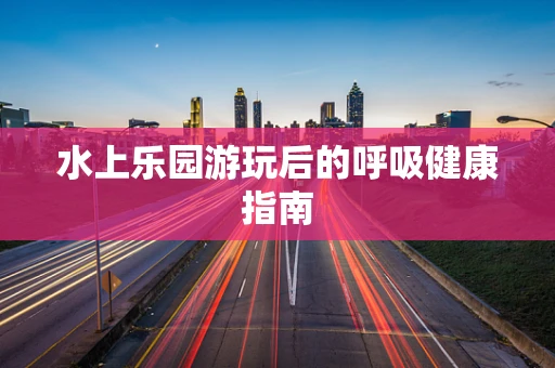 水上乐园游玩后的呼吸健康指南