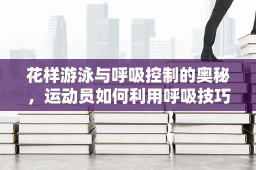 花样游泳与呼吸控制的奥秘，运动员如何利用呼吸技巧提升表现？