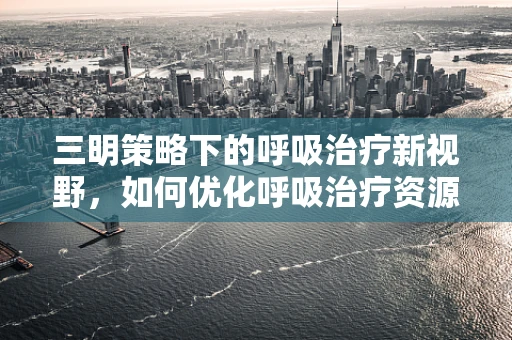 三明策略下的呼吸治疗新视野，如何优化呼吸治疗资源分配？