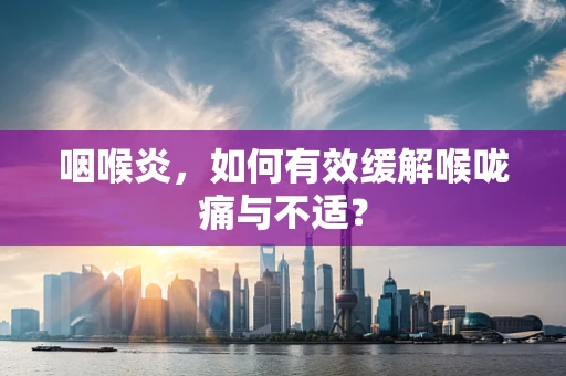 咽喉炎，如何有效缓解喉咙痛与不适？