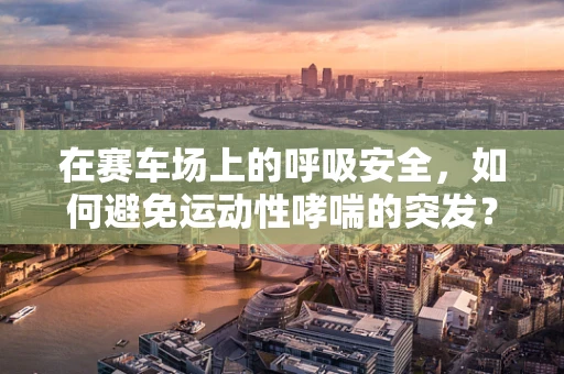 在赛车场上的呼吸安全，如何避免运动性哮喘的突发？