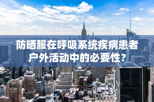 防晒服在呼吸系统疾病患者户外活动中的必要性？