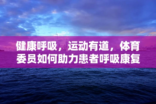 健康呼吸，运动有道，体育委员如何助力患者呼吸康复？