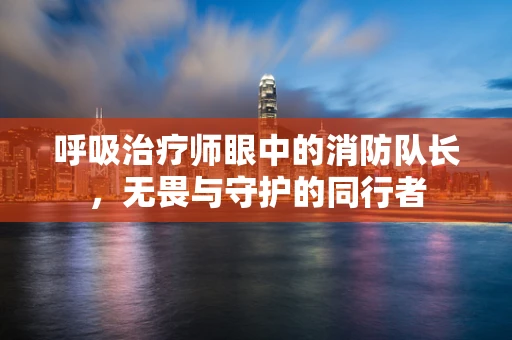呼吸治疗师眼中的消防队长，无畏与守护的同行者