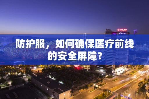 防护服，如何确保医疗前线的安全屏障？