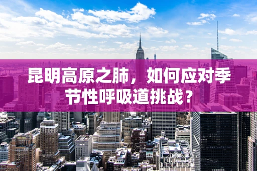 昆明高原之肺，如何应对季节性呼吸道挑战？