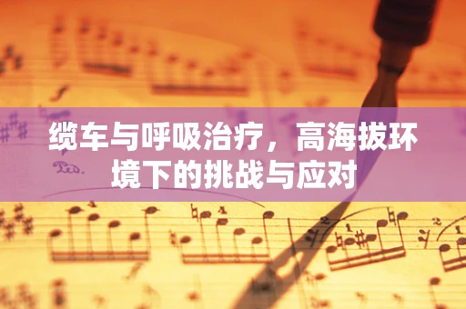 缆车与呼吸治疗，高海拔环境下的挑战与应对