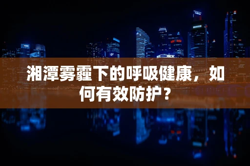 湘潭雾霾下的呼吸健康，如何有效防护？