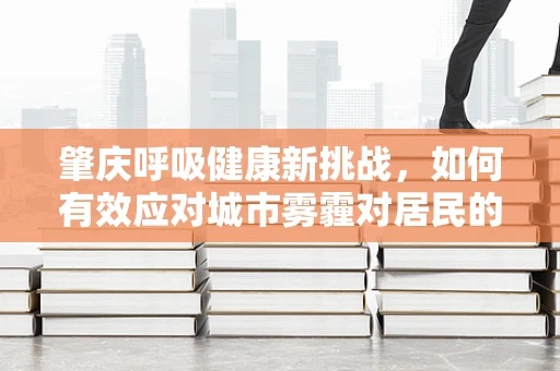 肇庆呼吸健康新挑战，如何有效应对城市雾霾对居民的影响？