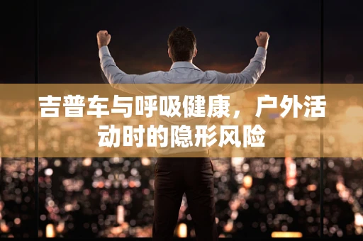吉普车与呼吸健康，户外活动时的隐形风险