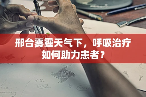 邢台雾霾天气下，呼吸治疗如何助力患者？
