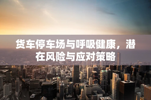 货车停车场与呼吸健康，潜在风险与应对策略