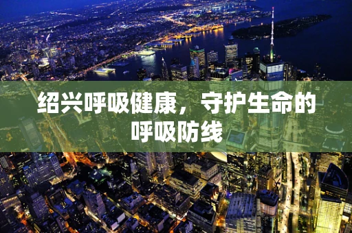绍兴呼吸健康，守护生命的呼吸防线