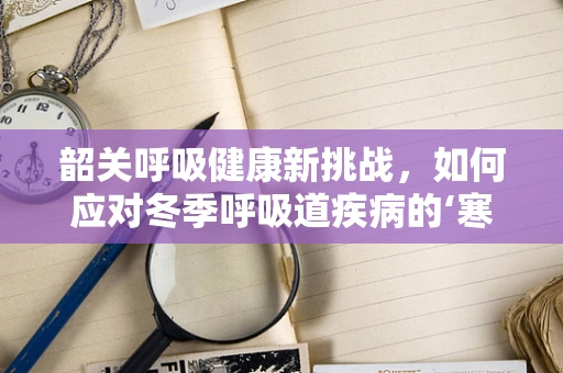 韶关呼吸健康新挑战，如何应对冬季呼吸道疾病的‘寒流’？