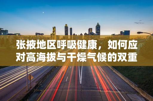 张掖地区呼吸健康，如何应对高海拔与干燥气候的双重挑战？