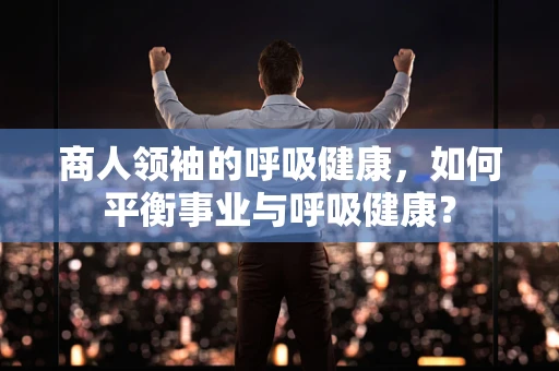 商人领袖的呼吸健康，如何平衡事业与呼吸健康？