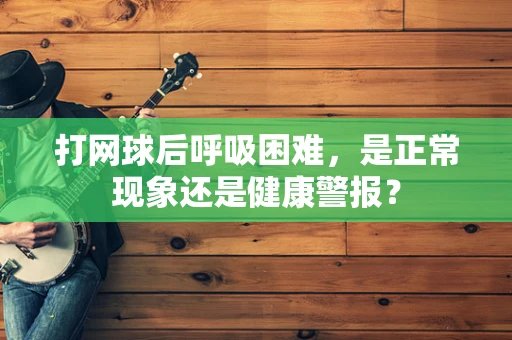 打网球后呼吸困难，是正常现象还是健康警报？