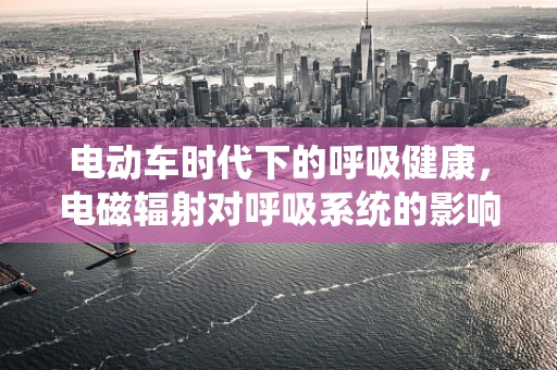 电动车时代下的呼吸健康，电磁辐射对呼吸系统的影响？