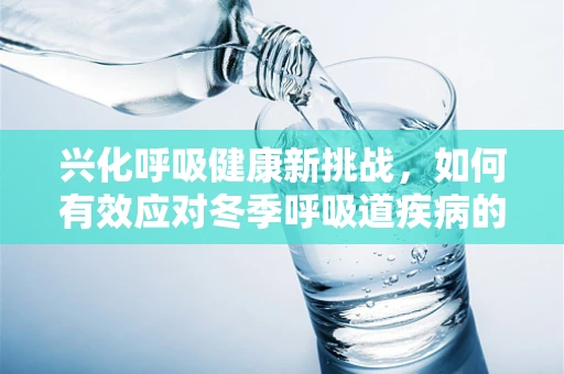 兴化呼吸健康新挑战，如何有效应对冬季呼吸道疾病的隐形威胁？