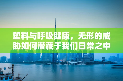 塑料与呼吸健康，无形的威胁如何潜藏于我们日常之中？