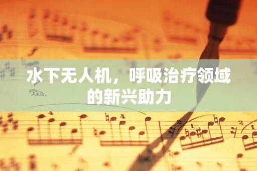 水下无人机，呼吸治疗领域的新兴助力