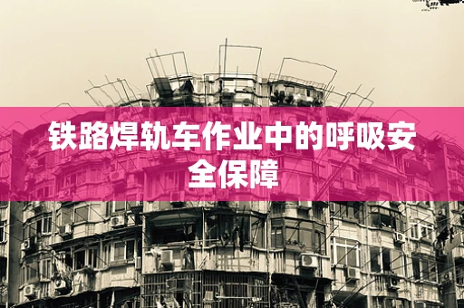 铁路焊轨车作业中的呼吸安全保障