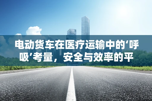 电动货车在医疗运输中的‘呼吸’考量，安全与效率的平衡