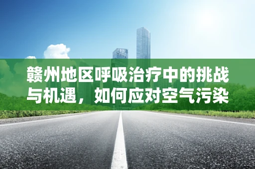 赣州地区呼吸治疗中的挑战与机遇，如何应对空气污染的双重影响？