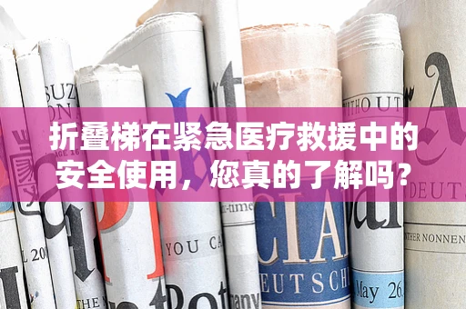 折叠梯在紧急医疗救援中的安全使用，您真的了解吗？