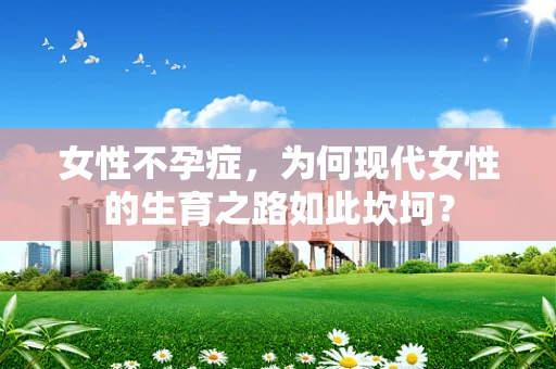 女性不孕症，为何现代女性的生育之路如此坎坷？