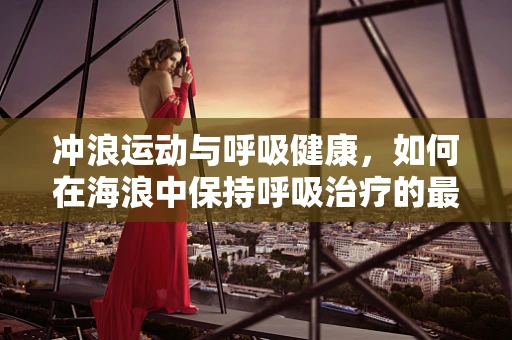冲浪运动与呼吸健康，如何在海浪中保持呼吸治疗的最佳实践？