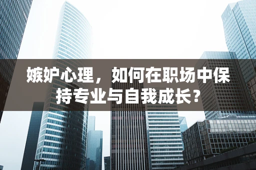 嫉妒心理，如何在职场中保持专业与自我成长？