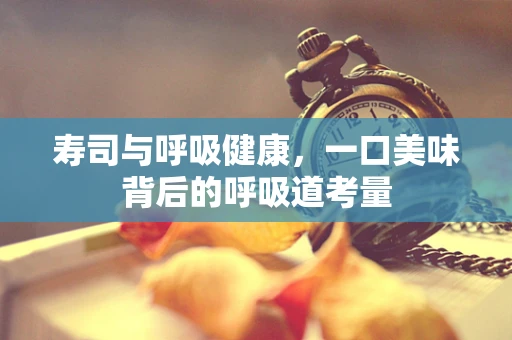 寿司与呼吸健康，一口美味背后的呼吸道考量