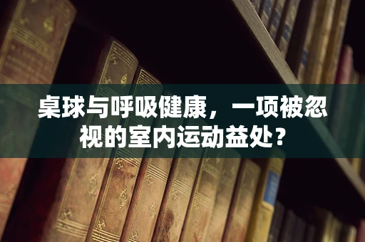 桌球与呼吸健康，一项被忽视的室内运动益处？
