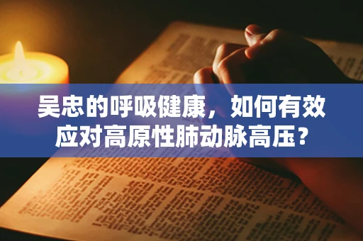 吴忠的呼吸健康，如何有效应对高原性肺动脉高压？