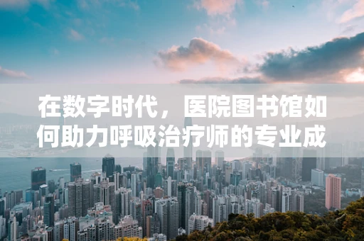在数字时代，医院图书馆如何助力呼吸治疗师的专业成长？