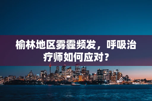 榆林地区雾霾频发，呼吸治疗师如何应对？