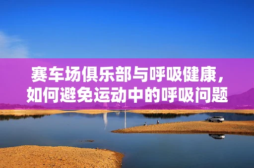 赛车场俱乐部与呼吸健康，如何避免运动中的呼吸问题？