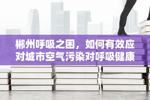 郴州呼吸之困，如何有效应对城市空气污染对呼吸健康的影响？