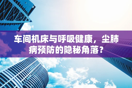 车间机床与呼吸健康，尘肺病预防的隐秘角落？