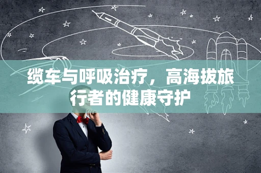 缆车与呼吸治疗，高海拔旅行者的健康守护