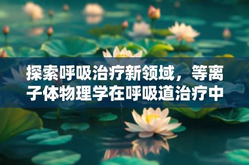 探索呼吸治疗新领域，等离子体物理学在呼吸道治疗中的应用之谜