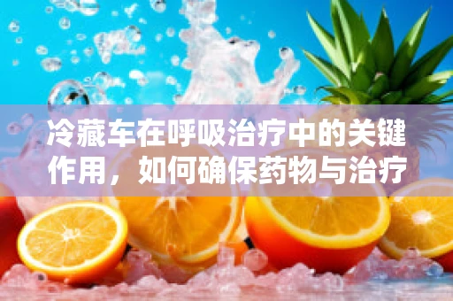 冷藏车在呼吸治疗中的关键作用，如何确保药物与治疗用品的稳定？