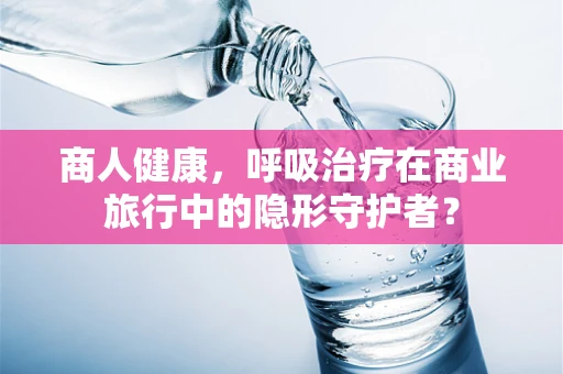 商人健康，呼吸治疗在商业旅行中的隐形守护者？