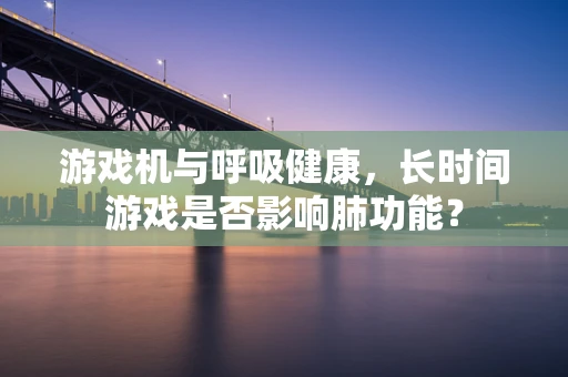游戏机与呼吸健康，长时间游戏是否影响肺功能？
