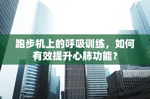 跑步机上的呼吸训练，如何有效提升心肺功能？